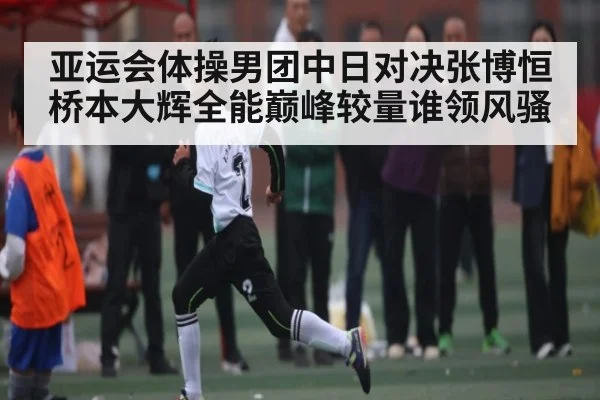 亚运会体操男团中日对决张博恒桥本大辉全能巅峰较量谁领风骚