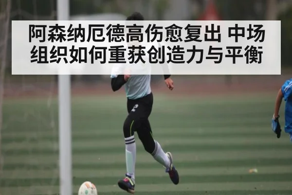 阿森纳厄德高伤愈复出 中场组织如何重获创造力与平衡